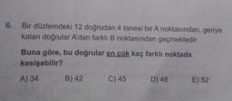 6. Bir düzlemdeki 12 doğrudan 4 tanesi bir A noktasından, geriye
kalan doğrular A'dan farklı B noktasından geçmektedir.
Buna göre, bu doğrular en cok kaç farklı noktada
kesişebilir?
A) 34
B) 42
C) 45
D) 48
E) 52
