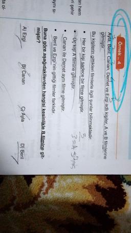 Örnek ..4
Ayla, Beril, Canan, Demet ve Ezgi adlı kişiler, A ve B filmlerine
gitmiştir.
Bu kişilerin gittikleri filmlerle ilgili şunlar bilinmektedir:
Her bir kişi sadece bir filme gitmiştir.
Üç kişi A filmine gitmiştir.
3=4 sitnis
arı hem
eri şehir
Canan ile Demet aynı filme gitmiştir.
ayni si-
Beril ve Ezgi'nin gittiği filmler farklıdır.
Buna göre aşağıdakilerden hangisi kesinlikle B filmine git-
miştir?
A) Ezgi
B) Canan
C) Ayla
D) Beril
ta ol-
