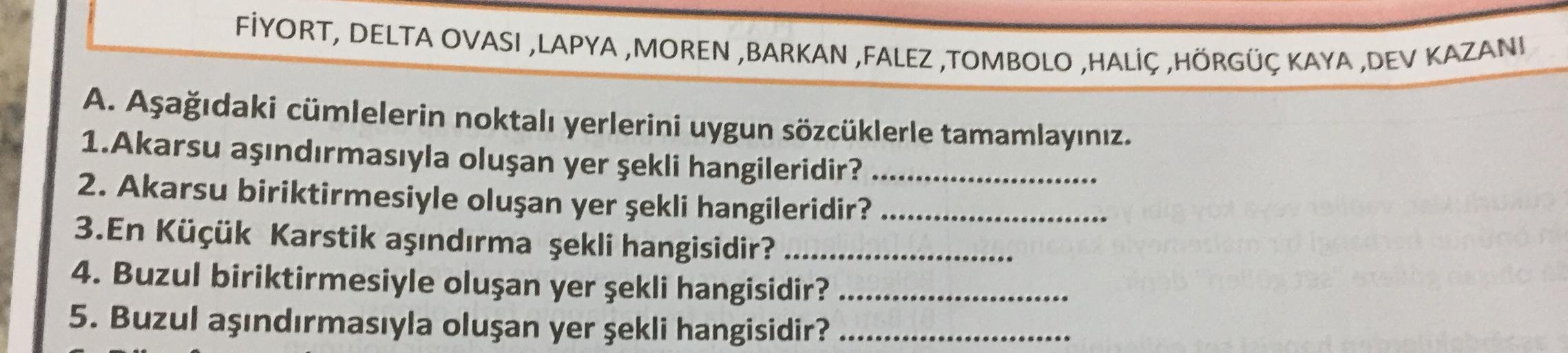 FİYORT, DELTA OVASI ,LAPYA , MOREN ,BARKAN ,FALEZ ,TOMBOLO ,HALİÇ ,HÖRGÜÇ KAYA ,DEV KAZANI
A. Aşağıdaki cümlelerin noktalı yerlerini uygun sözcüklerle tamamlayınız.
1.Akarsu aşındırmasıyla oluşan yer şekli hangileridir? .......
2. Akarsu biriktirmesiyle ol
