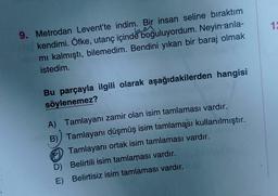 12
9. Metrodan Levent'te indim. Bir insan seline bıraktım
kendimi. Öfke, utanç içinde boğuluyordum. Neyin anla-
mi kalmıştı, bilemedim. Bendini yıkan bir baraj olmak
istedim.
Bu parçayla ilgili olarak aşağıdakilerden hangisi
söylenemez?
A) Tamlayanı zamir olan isim tamlaması vardır.
B)) Tamlayanı düşmüş isim tamlaması kullanılmıştır.
) Tamlayanı ortak isim tamlaması vardır.
D) Belirtili isim tamlaması vardır.
E) Belirtisiz isim tamlaması vardır.