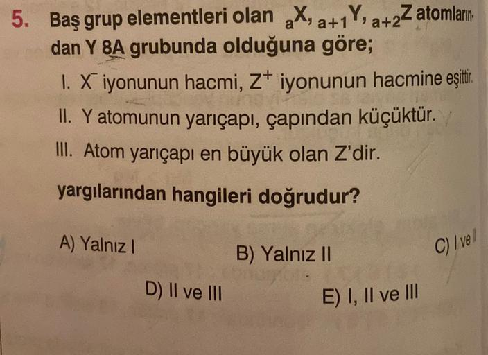 a+
5. Baş grup elementleri olan X, a+1Y, a+2Z atomların
dan Y 8A grubunda olduğuna göre;
1. X iyonunun hacmi, z iyonunun hacmine eşittir
.
II. Y atomunun yarıçapı, çapından küçüktür.
III. Atom yarıçapı en büyük olan Z'dir.
yargılarından hangileri doğrudur?