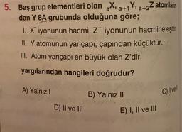a+
5. Baş grup elementleri olan X, a+1Y, a+2Z atomların
dan Y 8A grubunda olduğuna göre;
1. X iyonunun hacmi, z iyonunun hacmine eşittir
.
II. Y atomunun yarıçapı, çapından küçüktür.
III. Atom yarıçapı en büyük olan Z'dir.
yargılarından hangileri doğrudur?
A) Yalnız
B) Yalnız II
C) Ivel
D) II ve III
E) I, II ve III