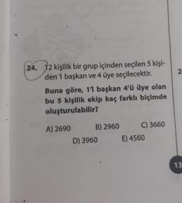 2
24. 12 kişilik bir grup içinden seçilen 5 kişi-
den 1 başkan ve 4 üye seçilecektir.
Buna göre, 11 başkan 4'ü üye olan
bu 5 kişilik ekip kaç farklı biçimde
oluşturulabilir?
A) 2690 B) 2960 C) 3660
D) 3960 E) 4560
13
