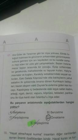 A
A
A
17. Ara Güler de Tanpınar gibi bir rüya yolcusu. Elinde fo-
toğraf makinesi ile görünenin arkasındaki görünmeyenin
zuhura gelmesi için anı kaydeden ve bu surette zama-
ni inşa eden bir usta gibi çalışmaktadır. Bazen Vefa'da
mezar taşları arasında bir çocuğu, Eyüp sırtlarındaki
bir gecekondu mahallesinde su taşıyan kızları, Haliç'te
mavnalar ve kuşları, Karaköy sokaklarındaki seyyar sa-
ticilari,
Eski Galata Köprüsü'nde olta balıkçılarını yahut
sabahın ilk ışıklarında limana dönen Kumkapılı balıkçi-
lari; bazen akşam vakti Zeyrek'te evlerine giden karı ko-
cayı, Kapalıçarşı iç bedestende eski eşya satan kadını,
erkeği, ırgatı, denizi, vapuru, köprüsü, tekkeleri, panthe-
onu ile rüya kenti olan İstanbul'u inşa eder.
Bu parçanın anlatımında aşağıdakilerden hangisi
yoktur?
A) Betimleme
B) Benzetme
C) Karşılaştırma
DÖrnekleme
E) Kişileştirme
18. "Hayal etme/hayal kurma" insanları diğer canlılardan
ayıran önemli özelliklerden biridir. Hayal kuran ve kur-
