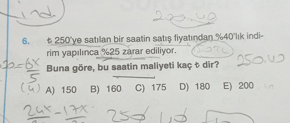 2.
TO
6.
t 250'ye satılan bir saatin satış fiyatından %40'lık indi-
rim yapılınca %25 zarar ediliyor.
Buna göre, bu saatin maliyeti kaç t dir?
250w
. Boto
o_6x
5
cu A) 150
B) 160
C) 175 D) 180
D) 180 E) 200
2ux-17%
250
