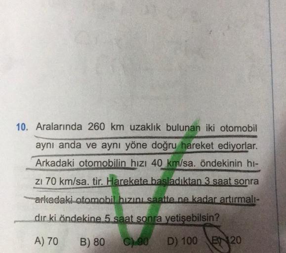 10. Aralarında 260 km uzaklık bulunan iki otomobil
aynı anda ve aynı yöne doğru hareket ediyorlar.
Arkadaki otomobilin hızı 40 km/sa. öndekinin hi-
zı 70 km/sa. tir. Harekete başladıktan 3 saat sonra
arkadaki otomobil hızını saatte ne kadar artırmalı-
dir