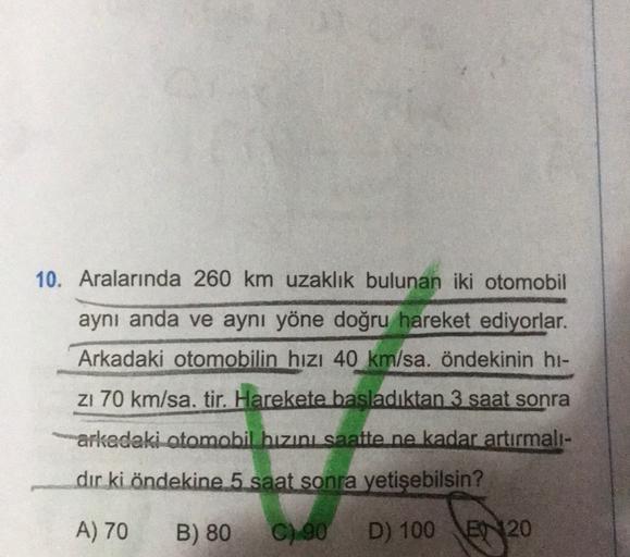 10. Aralarında 260 km uzaklık bulunan iki otomobil
aynı anda ve aynı yöne doğru hareket ediyorlar.
Arkadaki otomobilin hızı 40 km/sa. öndekinin hi-
zı 70 km/sa. tir. Harekete başladıktan 3 saat sonra
arkadaki otomobil hızını saatte ne kadar artırmalı-
dir 