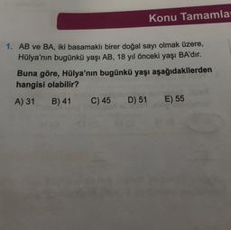 Konu Tamamla
1. AB ve BA, iki basamaklı birer doğal sayı olmak üzere,
Hülya'nın bugünkü yaşı AB, 18 yıl önceki yaşı BA'dır.
Buna göre, Hülya'nın bugünkü yaşı aşağıdakilerden
hangisi olabilir?
A) 31
B) 41
C) 45
D) 51
E) 55
