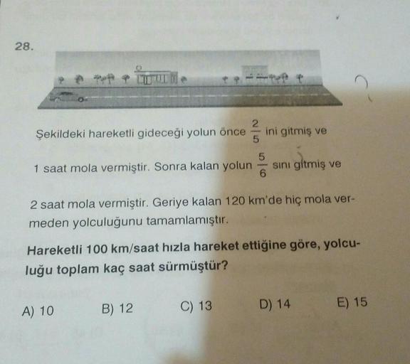 28.
2
Şekildeki hareketli gideceği yolun önce
ini gitmiş ve
5
5
1 saat mola vermiştir. Sonra kalan yolun
6
sini gitmiş ve
2 saat mola vermiştir. Geriye kalan 120 km'de hic mola ver-
meden yolculuğunu tamamlamıştır.
Hareketli 100 km/saat hızla hareket ettiğ