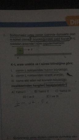 DIE
Sürtünmesiz yatay zemin üzerinde durmakta olan
m kütleli cisme F büyüklüğündeki sabit kuvvet K-L
noktaları arasında t süre uygulanmaktadır.
F
K
K-L arası uzaklık ve t süresi bilindiğine göre;
1. cismin L noktasındaki hızının büyüklüğü.
II. cismin L noktasındaki kinetik enerjisi
III. cisme etki eden net kuvvetin büyüklüğü
niceliklerinden hangileri hesaplanabilir?
A) Yalnız 1 B) Yalniz C) Yalnız in
D) I ve II El Ive HI
muz
12. fx
Sürtünmesiz yatay duzem uzerinde durmakta olen