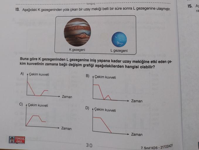 tonguç
13. Aşağıdaki K gezegeninden yola çıkan bir uzay mekiği belli bir süre sonra L gezegenine ulaşmıştır.
15. A
ra
K gezegeni
L gezegeni
Buna göre k gezegeninden L gezegenine iniş yapana kadar uzay mekiğine etki eden çe-
kim kuvvetinin zamana bağlı deği