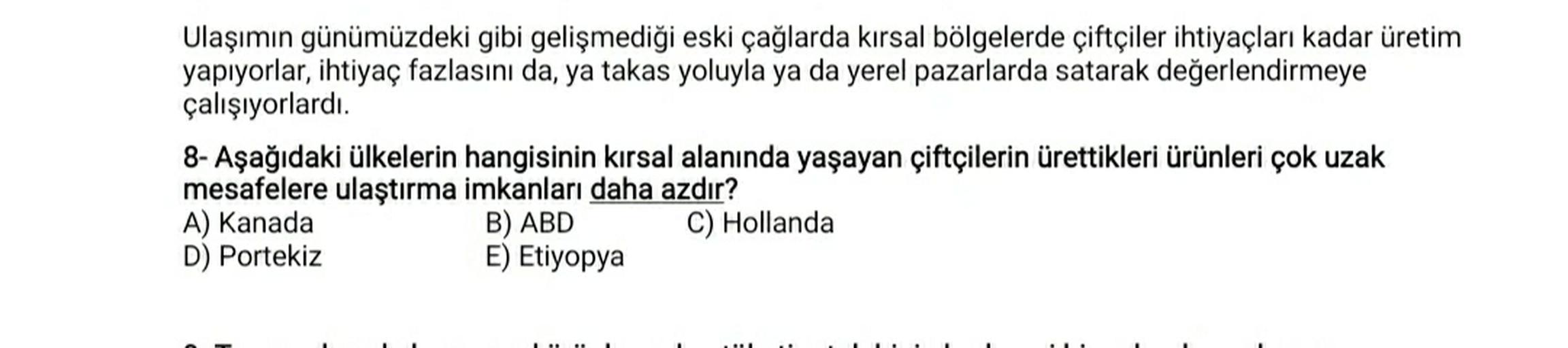 Ulaşımın günümüzdeki gibi gelişmediği eski çağlarda kırsal bölgelerde çiftçiler ihtiyaçları kadar üretim
yapıyorlar, ihtiyaç fazlasını da, ya takas yoluyla ya da yerel pazarlarda satarak değerlendirmeye
çalışıyorlardı.
8- Aşağıdaki ülkelerin hangisinin kırsal alanında yaşayan çiftçilerin ürettikleri ürünleri çok uzak
mesafelere ulaştırma imkanları daha azdır?
A) Kanada
B) ABD
C) Hollanda
D) Portekiz
E) Etiyopya