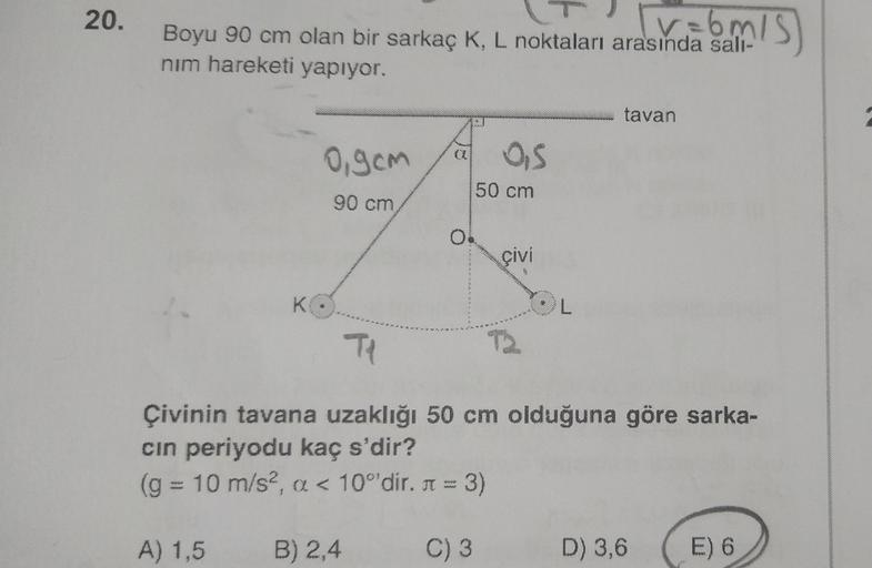 20.
Boyu 90 cm olan bir sarkaç K, L noktaları arasında sali-
nim hareketi yapıyor.
tavan
ogcm
OS
50 cm
90 cm
0
çivi
K
Tl
Çivinin tavana uzaklığı 50 cm olduğuna göre sarka-
cin periyodu kaç s'dir?
(g = 10 m/s2, a < 10°'dir. n = 3)
A) 1,5
B) 2,4
C) 3
D) 3,6