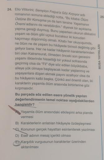 24. Elio Vittorini; Semplon Frejus'a Göz Kırpıyor adlı
romanının sonuna eklediği notta, "Bu kitaba ölüm
25
Üstüne Bir Konuşma ya da tam tersine Yaşamanın
Önemi adlarını da verebilirdim." diyerek bir açıklama
yapma gereği duymuş. Bunu yaparken okurun dikkat