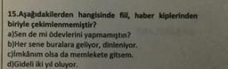 15.Aşağıdakilerden hangisinde fill, haber kiplerinden
biriyle çekimlenmemiştir?
a)Sen de mi ödevlerini yapmamıştın?
b)Her sene buralara geliyor, dinleniyor.
c)imkânım olsa da memlekete gitsem.
d)Gideli iki yıl oluyor,
