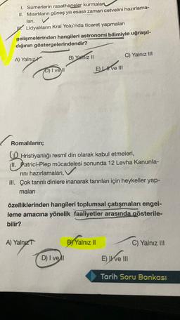 I. Sümerlerin rasathaneler kurmalan
II. Misırlıların güneş yılı esaslı zaman cetvelini hazırlama-
lari,
. Lidyalıların Kral Yolu'nda ticaret yapmaları
gelişmelerinden hangileri astronomi bilimiyle uğraşıl-
dığının göstergelerindendir?
A) Yalnız
B) Yalnız II
C) Yalnız III
D) I vell
El ve III
Romalıların;
Hristiyanlığı resmî din olarak kabul etmeleri,
(Il. Patrici-Plep mücadelesi sonunda 12 Levha Kanunla-
rini hazırlamaları,
III. Çok tanrılı dinlere inanarak tanrıları için heykeller yap-
maları
özelliklerinden hangileri toplumsal çatışmaları engel-
leme amacına yönelik faaliyetler arasında gösterile-
bilir?
A) Yalnız
B) Yalnız 11
C) Yalnız III
D) I vel
Elle
E) I e III
Tarih Soru Bankası
