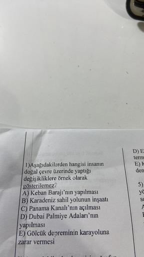 D) E
term
E)K
den
5)
yö
SC
1)Aşağıdakilerden hangisi insanın
doğal çevre üzerinde yaptığı
değişikliklere örnek olarak
gösterilemez?
A) Keban Barajı’nın yapılması
B) Karadeniz sahil yolunun inşaatı
C) Panama Kanalı'nın açılması
D) Dubai Palmiye Adaları'nın