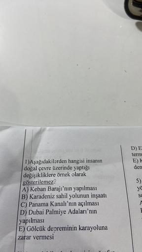 D) E
term
E)K
den
5)
yö
SC
1)Aşağıdakilerden hangisi insanın
doğal çevre üzerinde yaptığı
değişikliklere örnek olarak
gösterilemez?
A) Keban Barajı’nın yapılması
B) Karadeniz sahil yolunun inşaatı
C) Panama Kanalı'nın açılması
D) Dubai Palmiye Adaları'nın
