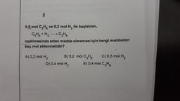8
0,6 mol CH ve 0,2 mol H, ile başlatılan,
CH + H2 → CHg
tepkimesinde artan madde olmaması için hangi maddeden
kaç mol eklenmelidir?
A) 0,2 mol H2
B)0,2 mol CHE C) 0,3 mol H2
D) 0,4 mol H2 E)0,4 mol CHE
