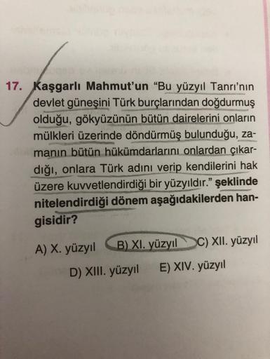 17. Kaşgarlı Mahmut'un “Bu yüzyıl Tanrı'nın
devlet güneşini Türk burçlarından doğdurmuş
olduğu, gökyüzünün bütün dairelerini onların
mülkleri üzerinde döndürmüş bulunduğu, za-
manın bütün hükümdarlarını onlardan çıkar-
dığı, onlara Türk adını verip kendile