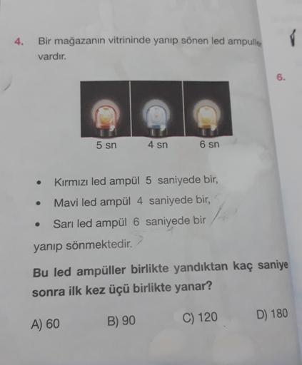 4.
Bir mağazanın vitrininde yanıp sönen led ampulle
vardır.
6.
5 sn
4 sn
6 sn
Kırmızı led ampül 5 saniyede bir,
Mavi led ampül 4 saniyede bir,
Sarı led ampül 6 saniyede bir
yanıp sönmektedir.
Bu led ampüller birlikte yandıktan kaç saniye
sonra ilk kez üçü 