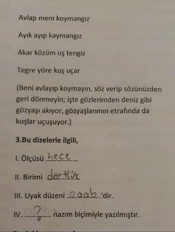 Avlap meni koymangiz
Ayık ayıp kaymangiz
Akar közüm uş tengiz
Tegre yöre kuş uçar
(Beni avlayıp koymayın, söz verip sözünüzden
geri dönmeyin; işte gözlerimden deniz gibi
gözyaşı akıyor, gözyaşlarımın etrafında da
kuşlar uçuşuyor.)
3.Bu dizelerle ilgili,
1. Ölçüsü hece
II. Birimi dörtök
III. Uyak düzeni a gab 'dir.
IV.
...?..
nazım biçimiyle yazılmıştır.