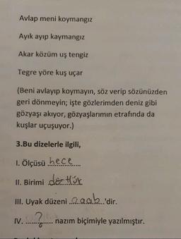 Avlap meni koymangiz
Ayık ayıp kaymangiz
Akar közüm uş tengiz
Tegre yöre kuş uçar
(Beni avlayıp koymayın, söz verip sözünüzden
geri dönmeyin; işte gözlerimden deniz gibi
gözyaşı akıyor, gözyaşlarımın etrafında da
kuşlar uçuşuyor.)
3.Bu dizelerle ilgili,
1. Ölçüsü hece
II. Birimi dörtök
III. Uyak düzeni a gab 'dir.
IV.
...?..
nazım biçimiyle yazılmıştır.
