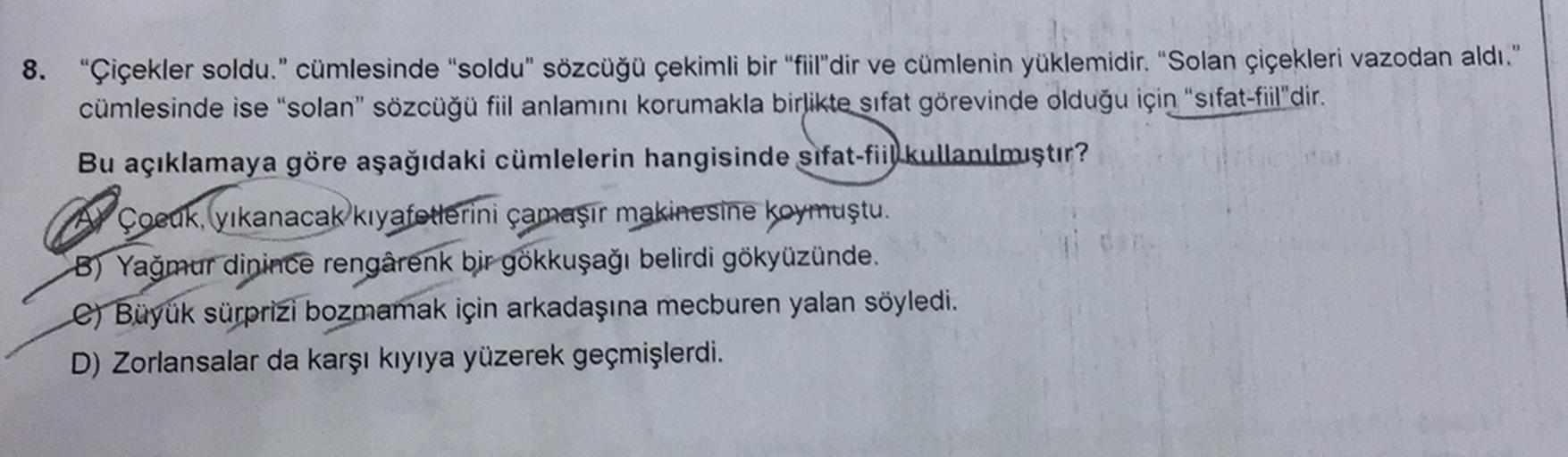 8.
"Çiçekler soldu." cümlesinde "soldu" sözcüğü çekimli bir "fiil'dir ve cümlenin yüklemidir. "Solan çiçekleri vazodan aldı."
cümlesinde ise "solan" sözcüğü fiil anlamını korumakla birlikte sıfat görevinde olduğu için "sifat-fiil"dir.
Bu açıklamaya göre aş