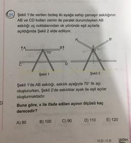 11) Şekil 1'de verilen özdeş iki ayağa sahip çamaşır askılığının
AB ve CD kolları zemin ile paralel durumdayken AB
askılığı uç noktalarından ok yönünde eşit açılarla
açıldığında Şekil 2 elde ediliyor.
B
X
B)
70°
"A Á A
A
c
Şekil 1
Şekil 2
Şekil 1'de AB askılığı, askılık ayağıyla 70° lik açı
oluştururken, Şekil 2'de askılıklar ayak ile eşit açılar
oluşturmaktadır.
Buna göre, x ile ifade edilen açının ölçüsü kaç
derecedir?
B) 100
A) 80
C) 90
D) 110 E) 120
10.D 11.B
Uk Dort
Bes
