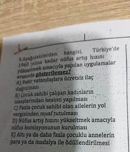 1.Aşağıdakilerden hangisi,
Türkiye'de
1960 yılına kadar nüfus artış hızıní
yükseltmek amacıyla yapılan uygulamalar
arasında gösterilemez?
A) Fakir vatandaşlara ücretsiz ilaç
dağıtılması
B) Çocuk sahibi çalışan kadınların
maaşlarından kesinti yapılması
C) Fazla çocuk sahibi olan ailelerin yol
vergisinden muaf tutulması
D) Nüfus artış hızını yükseltmek amacıyla
nüfus komisyonunun kurulması
E) Altı ya da daha fazla çocuklu annelerin
para ya da madalya ile ödüllendirilmesi