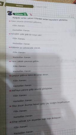 E
Fil (Eylem)
Torças
ETKİNLİK 15
Aşağıda verilen çekimli füllerdeki anlam kaymalarını gösteriniz.
→ Yann onunla sinemaya gidiyoruz.
Fiilin Zaman
Kastedilen Zaman:
→ Keloglan gide gide bir köye vanr.
Fiilin Zaman
kastedilen Zaman:
→ Kalemim şu çekmecede olacak.
Fiilin Zaman
Kastedilen Zaman:
→ Yanın sabah yanınıza gelirim.
Fitlin Zaman:
Kastedilen Zaman:
→ Çarşıya gidince bana da çorap alırsın.
Fiilin Zaman
kastedilen Zaman:
→ Haftaya yanına gidip onunla görüşürüm.
Fülin Zaman:
Kastedilen Zaman:
→ Olayı duyar duymaz hemen gidip çay ocagini boşaltıyorum.
Fülin Zamani:
Kastedilen Zaman:
→ Kitap satmak için aksamlar kapı kapı dolaşıyor.
Fülin Zaman
Kastedilen Zaman: