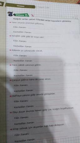 E
Fil (Eylem)
Torças
ETKİNLİK 15
Aşağıda verilen çekimli füllerdeki anlam kaymalarını gösteriniz.
→ Yann onunla sinemaya gidiyoruz.
Fiilin Zaman
Kastedilen Zaman:
→ Keloglan gide gide bir köye vanr.
Fiilin Zaman
kastedilen Zaman:
→ Kalemim şu çekmecede olacak.
Fiilin Zaman
Kastedilen Zaman:
→ Yanın sabah yanınıza gelirim.
Fitlin Zaman:
Kastedilen Zaman:
→ Çarşıya gidince bana da çorap alırsın.
Fiilin Zaman
kastedilen Zaman:
→ Haftaya yanına gidip onunla görüşürüm.
Fülin Zaman:
Kastedilen Zaman:
→ Olayı duyar duymaz hemen gidip çay ocagini boşaltıyorum.
Fülin Zamani:
Kastedilen Zaman:
→ Kitap satmak için aksamlar kapı kapı dolaşıyor.
Fülin Zaman
Kastedilen Zaman:
