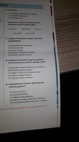 RULARI
20. Insanlarda
1. Homolog kromozomların ayrılması
IL Gametlerin birleşmesi
III. DNA eşlenmesi
n
ut
olaylarından hangileri mayozda yeni gen
kombinasyonlarına olanak sağlar?
A) Yalnız 1
B) Yalnız 11
C) I ve 11
D) I ve III
E) 1, Il ve III
7-
21. Aşağıda verilenlerden hangisi interfazda
gerçekleşmez?
A) Metabolizmanın hızlanması
B) DNA eşlenmesi
C) Protein sentezi
D) Kardeş kromatitlerin ayrılması
E) Organel sayısının artması
22. Aşağıdaki olaylardan hangisi gerçekleşir-
ken krossing over görülme olasılığı vardır?
A) Böğürtlen bitkisinin daldırma ile üretilmesi
B) Patateste gamet oluşumu
C) Çileğin sürünücü gövdeyle üremesi
D) Lalenin soğanla üremesi
E) Söğüdün çelikle üretilmesi
23. Aşağıdakilerden hangisi rejenerasyonla
üremede gözlenir?
A) Gamet oluşumu
B) Kromatit ayrılması
C) Döllenme gerçekleşmesi
D) Değişen çevreye uyumlu birey oluşumu
E) Farklı genetik bilgiye sahip yavru oluşumu
hlış cevap verdiğiniz ya da cevap verirken tereddüt ettiğiniz soru-