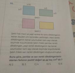 20.
2/10
375
2/7
(
2/3
Şekil 1
co
1
Şekil 2
Şekil 1'de mavi ve yeşil renkte iki tane dikdörtgenin
kenar ölçüleri cm türünden verilmiştir. Mavi renkli
dikdörtgenin kenar uzunlukları tam sayı olacak
biçimde küçültülerek Şekil 2'deki pembe renkli
dikdörtgen, yeşil renkli dikdörtgenin ise kenar
uzunlukları tam sayı olacak biçimde büyültülerek
Şekil 2'deki sarı renkli dikdörtgen oluşturulmuştur.
Buna göre, pembe ve sarı renkli dikdörtgenlerin
alanları farkının pozitif değeri en az kaç cm² dir.?
A) 2 B) 3 C) 4 D) 5 E) 6
