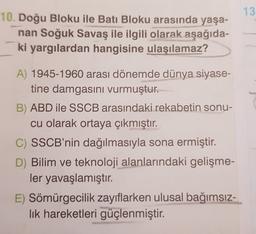 13
10. Doğu Bloku ile Batı Bloku arasında yaşa-
nan Soğuk Savaş ile ilgili olarak aşağıda-
ki yargılardan hangisine ulaşılamaz?
A) 1945-1960 arası dönemde dünya siyase-
tine damgasını vurmuştur.
B) ABD ile SSCB arasındaki rekabetin sonu-
cu olarak ortaya çıkmıştır.
C) SSCB'nin dağılmasıyla sona ermiştir.
D) Bilim ve teknoloji alanlarındaki gelişme-
ler yavaşlamıştır.
E) Sömürgecilik zayıflarken ulusal bağımsız-
lik hareketleri güçlenmiştir.
