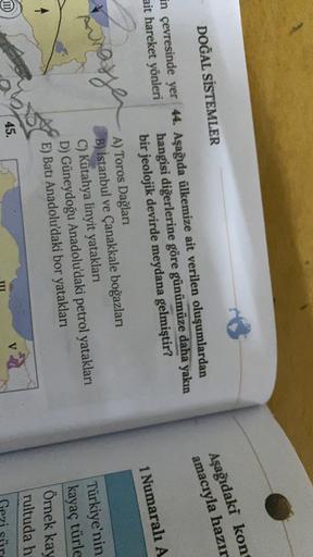DOĞAL SİSTEMLER
Aşağıdaki kon
amacıyla hazır
1 Numaralı A
in çevresinde yer 44. Aşağıda ülkemize ait verilen oluşumlardan
ait hareket yönleri hangisi diğerlerine göre günümüze daha yakın
bir jeolojik devirde meydana gelmiştir?
A) Toros Dağları
B) İstanbul ve Çanakkale boğazları
C) Kütahya linyit yatakları
D) Güneydoğu Anadolu'daki petrol yatakları
E) Batı Anadolu'daki bor yatakları
Aunaste
Türkiye'nin
kayaç türle
Örnek kay
rultuda h
45.
Geri