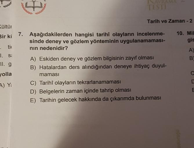 TESTI
Tarih ve Zaman - 2
Kültür
Bir ki
7. Aşağıdakilerden hangisi tarihî olayların incelenme-
sinde deney ve gözlem yönteminin uygulanamaması-
nın nedenidir?
10. Mil
gis
- tic
1. Si
II. g
A)
B
WP
A) Eskiden deney ve gözlem bilgisinin zayıf olması
B) Hatala