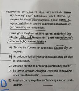 10. Anlaşma Devletleri 22 Mart 1922 tarihinde TBMM
Hükûmetine Sevr'i hafifleterek kabul ettirmek için
ateşkes teklifinde bulunmuşlardır. Fakat TBMM An-
laşma Devletlerinin teklifini bağımsızlık anlayışına uy-
gun bulmamış ve reddetmiştir.
Buna göre ateşkes teklifini içeren aşağıdaki öne-
rilerden daha çok hangisinin TBMM'nin reddetme-
sine yol açtığı savunulabilir?
A) Türkiye ile Yunanistan arasındaki savaşa son ve-
recektir.
İki ordunun ileri birlikleri arasında askersiz bir alan
bırakılacaktır. +
C) Ateşkes süresince ordular güçlendirilmeyecektir.
D) İki tarafın orduları Anlaşma Devletleri komisyonla-
rinca denetlenecektir.
D.
E) Ateşkes barış koşulları saptanıncaya kadar uzati-
lacaktır.
