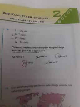 Diş KuvvETLER (DALGALAR -
N
AKINTILAR - BUZULLAR)
o con
1. Drumlin
1. Lagün
11. Falez
IV. Tombolo
Yukarıda verilen yer şekillerinden hangileri dalga
birikimi şeklinde oluşmuştur?
A) Yalnız II
B) Yalnız 111
C) I ve II
D) II ve IV
Eltve TV
10. Kiyi gerisinde yüzey sekillerinin sade olduğu yerlerde, kita
sahanlığı geniştir
