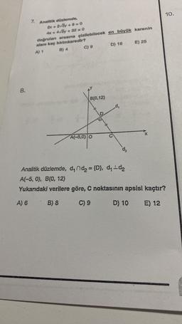 10.
7.
Analitik düzlemde,
2x + 2v3y + 8-0
4x + 4vSy + 32=0
doğruları arasına çizilebilecek en büyük karenin
alanı kaç birimkaredir?
A) +
B) 4 C) 9 D) 16
E) 25
8.
B(0,12)
dy
X
A(-5,00
d.
Analitik düzlemde, denda = {D), dy-dz
A(-5,0), B(0, 12)
Yukarıdaki verilere göre, C noktasının apsisi kaçtır?
A) 6
B) 8
C) 9
D) 10
E) 12
