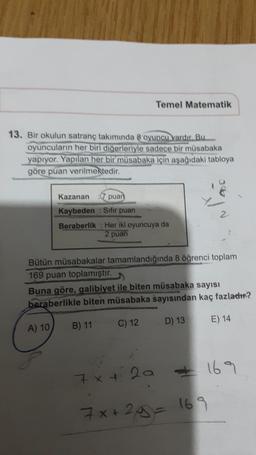 Temel Matematik
13. Bir okulun satranç takımında 8 oyuncu vardır. Bu
oyuncuların her biri digerleriyle sadece bir müsabaka
yapıyor. Yapılan her bir müsabaka için aşağıdaki tabloya
göre puan verilmektedir.
Kazanan 7 puan
Kaybeden : Sifir puan
Beraberlik : Her iki oyuncuya da
2 puan
2
Bütün müsabakalar tamamlandığında 8 öğrenci toplam
169 puan toplamıştır.
Buna göre, galibiyet ile biten müsabaka sayısı
beraberlikle biten müsabaka sayısından kaç fazladır?
B) 11
C) 12
D) 13
E) 14
A) 10
7x + 2a
= 169
7x+2y= 169
