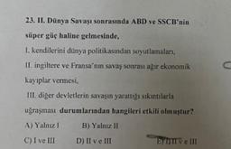 23. II. Dünya Savaşı sonrasında ABD ve SSCB'nin
süper güç haline gelmesinde,
1. kendilerini dünya politikasından soyutlamaları,
II. ingiltere ve Fransa'nın savaş sonrası ağır ekonomik
kayıplar vermesi,
C
III. diğer devletlerin savaşın yarattığı sıkıntılarla
uğraşması durumlarından hangileri etkili olmuştur?
A) Yalnız 1
B) Yalnız II
C) I ve III
D) II ve III
E) III ve III
