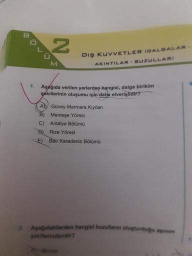 N
M
Dış KUVVETLER DALGALAR
AKINTILAR - BUZULLAR)
1.
Aşağıda verilen yerlerden hangisi, dalga birikim
şekillerinin oluşumu için daha elverişlidir?
A
Güney Marmara Kıyıları
B)
Menteşe Yöresi
C) Antalya Bölümü
B) Rize Yöresi
E) Batı Karadeniz Bölümü
2. Apa da