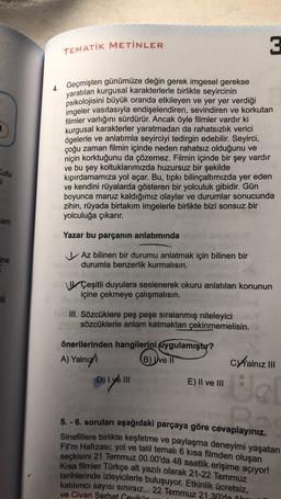 TEMATİK METİNLER
3
4. Geçmişten günümüze değin gerek imgesel gerekse
yaratılan kurgusal karakterlerle birlikte seyircinin
psikolojisini büyük oranda etkileyen ve yer yer verdiği
imgeler vasıtasıyla endişelendiren, sevindiren ve korkutan
filmler varlığını sürdürür. Ancak öyle filmler vardır ki
kurgusal karakterler yaratmadan da rahatsızlık verici
ögelerle ve anlatımla seyirciyi tedirgin edebilir. Seyirci,
çoğu zaman filmin içinde neden rahatsız olduğunu ve
niçin korktuğunu da çözemez. Filmin içinde bir şey vardır
ve bu şey koltuklarımızda huzursuz bir şekilde
kipırdamamıza yol açar. Bu, tıpkı bilinçaltımızda yer eden
ve kendini rüyalarda gösteren bir yolculuk gibidir. Gün
boyunca maruz kaldığımız olaylar ve durumlar sonucunda
zihin, rüyada birtakım imgelerle birlikte bizi sonsuz bir
yolculuğa çıkarır.
Kutu
i
lam
Yazar bu parçanın anlatımında
ine
V Az bilinen bir durumu anlatmak için bilinen bir
durumla benzerlik kurmalısın.
Çeşitli duyulara seslenerek okuru anlatılan konunun
içine çekmeye çalışmalısın.
ili
III. Sözcüklere peş peşe sıralanmış niteleyici
sözcüklerle anlam katmaktan çekinmemelisin.
önerilerinden hangilerini uygulamıştır?
A) Yalnız B) Uve II
C Walnız III
D) I ve III
E) II ve III
plan
5.-6. soruları aşağıdaki parçaya göre cevaplayınız.
Sinefillere birlikte keşfetme ve paylaşma deneyimi yaşatan
Fil'm Hafızası; yol ve tatil temalı 6 kısa filmden oluşan
seçkisini 21 Temmuz 00.00'da 48 saatlik erişime açıyor!
Kısa filmler Türkçe alt yazılı olarak 21-22 Temmuz
tarihlerinde izleyicilerle buluşuyor. Etkinlik ücretsiz,
katılımcı sayısı sinirsiz... 22 Temmuz 21.30'da Ah
ve Civan Serhat Sevik'in
