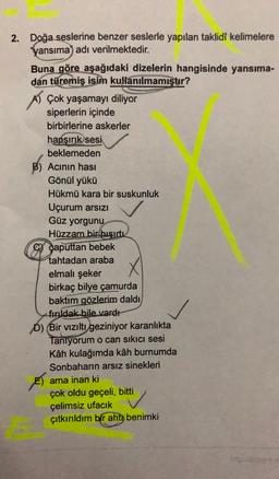 2. Doğa seslerine benzer seslerle yapılan taklidi kelimelere
"yansıma) adı verilmektedir.
Buna göre aşağıdaki dizelerin hangisinde yansıma-
dan türemiş isim kullanılmamıştır?
A) Çok yaşamayı diliyor
siperlerin içinde
birbirlerine askerler
hapşırık
sesi
beklemeden
B) Acinin hasi
Gönül yükü
Hükmü kara bir suskunluk
Uçurum arsızı
Güz yorgunu
Hüzzam bir hışırtı
Gy gaputtan bebek
tahtadan araba
elmalı şeker
birkaç bilye çamurda
baktım gözlerim daldı
fırıldak bile vardı
D) Bir vizıltı geziniyor karanlıkta
Taniyorum o can sıkıcı sesi
Kâh kulağımda kâh burnumda
Sonbaharın arsız sinekleri
ES ama inan ki
çok oldu geçeli, bitti
çelimsiz ufacık
çıtkırıldım bir aht, benimki
http