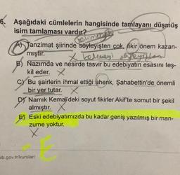 6. Aşağıdaki cümlelerin hangisinde tamlayani düşmüş
isim tamlaması vardır?
Reumer
yeyintes
Tanzimat şiirinde söyleyişten cok, fikir önem kazan-
mıştır.
X kelimeyl ejeynte
B) Nazımda ve nesirde tasvir bu edebiyatın esasını teş-
kil eder. x
C) Bu şairlerin ihmal ettiği ahenk, Şahabettin'de önemli
bir yer tutar. X.
DJ Namık Kemal'deki soyut fikirler Akif'te somut bir şekil
almıştır.
E Eski edebiyatımızda bu kadar geniş yazılmış bir man-
zume yoktur.
X
eb.gov.tr/kurslar/