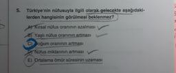 5. Türkiye'nin nüfusuyla ilgili olarak gelecekte aşağıdaki-
lerden hangisinin görülmesi beklenmez?
A) Kırsal nüfus oranının azalması
B) Yaşlı nüfus oranının artması
oğum oranının artması
DY Nüfus miktarının artması
E) Ortalama ömür süresinin uzaması