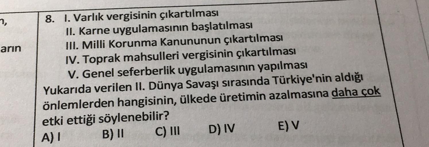 7,
arin
8. I. Varlık vergisinin çıkartılması
II. Karne uygulamasının başlatılması
III. Milli Korunma Kanununun çıkartılması
IV. Toprak mahsulleri vergisinin çıkartılması
V. Genel seferberlik uygulamasının yapılması
Yukarıda verilen II. Dünya Savaşı sırasında Türkiye'nin aldığı
önlemlerden hangisinin, ülkede üretimin azalmasına daha çok
etki ettiği söylenebilir?
B) II C) III D) IV
E) V
A) 1