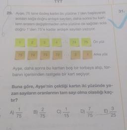 TYT
31.
29. Ayşe, 75 tane özdeş kartin ön yüzüne 1'den başlayarak
soldan sağa doğru ardışık sayıları, daha sonra bu kart-
ların sırasını değiştirmeden arka yüzüne de sağdan sola
doğru 1'den 75'e kadar ardışık sayıları yazıyor.
1
2
3
4
74
75
Ön yüz
75
74
73
72
2.
1
Arka yüz
Ayşe, daha sonra bu kartları boş bir torbaya atıp, tor-
banın içerisinden rastgele bir kart seçiyor.
Buna göre, Ayşe'nin çektiği kartın iki yüzünde ya-
zan sayıların oranlarının tam sayı olma olasılığı kaç-
tır?
1
3
A)
B
2
75
C) 1 / 3
7
D
75
E
75
15
25