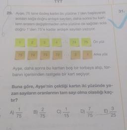 TYT
31.
29. Ayşe, 75 tane özdeş kartin ön yüzüne 1'den başlayarak
soldan sağa doğru ardışık sayıları, daha sonra bu kart-
ların sırasını değiştirmeden arka yüzüne de sağdan sola
doğru 1'den 75'e kadar ardışık sayıları yazıyor.
1
2
3
4
74
75
Ön yüz
75
74
73
72
2.
1
Arka yüz
Ayşe, daha sonra bu kartları boş bir torbaya atıp, tor-
banın içerisinden rastgele bir kart seçiyor.
Buna göre, Ayşe'nin çektiği kartın iki yüzünde ya-
zan sayıların oranlarının tam sayı olma olasılığı kaç-
tır?
1
3
A)
B
2
75
C) 1 / 3
7
D
75
E
75
15
25
